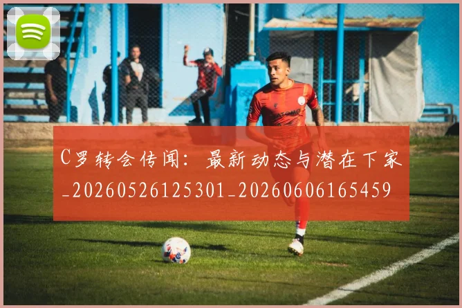 C罗转会传闻:最新动态与潜在下家_20260526125301_20260606165459