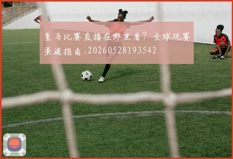 皇马比赛直播在哪里看？全球观赛渠道指南_20260528193542