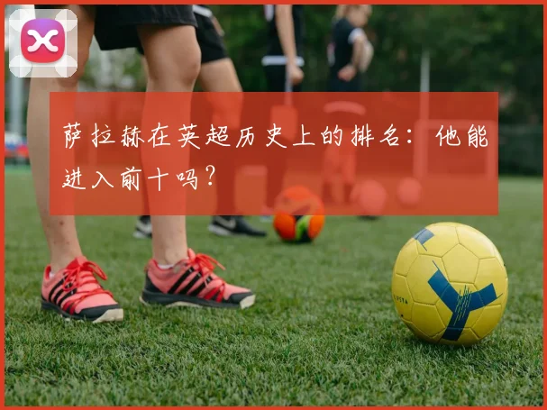 萨拉赫在英超历史上的排名:他能进入前十吗?