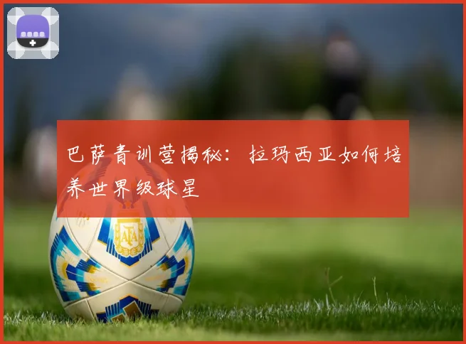 巴萨青训营揭秘:拉玛西亚如何培养世界级球星
