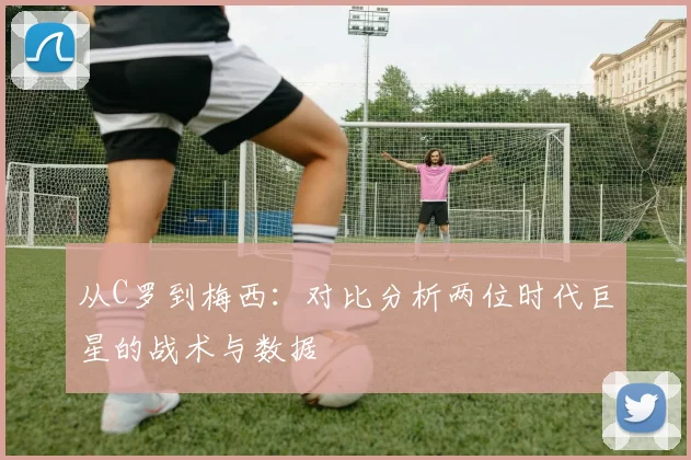 从C罗到梅西:对比分析两位时代巨星的战术与数据