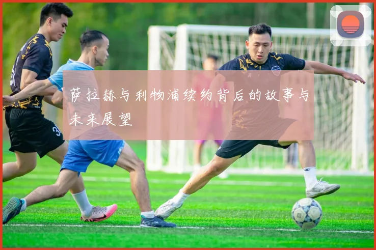 萨拉赫与利物浦续约背后的故事与未来展望