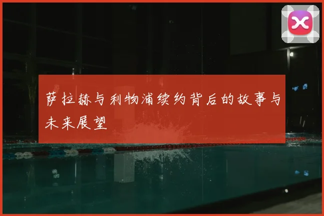 萨拉赫与利物浦续约背后的故事与未来展望