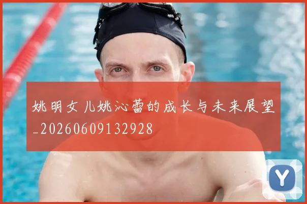 姚明女儿姚沁蕾的成长与未来展望_20260609132928