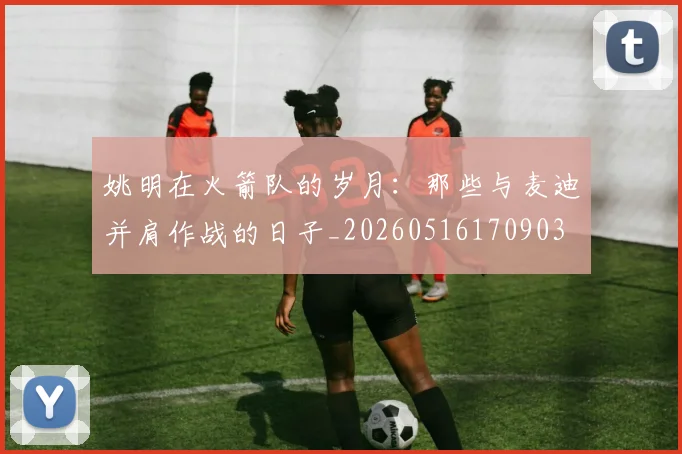 姚明在火箭队的岁月:那些与麦迪并肩作战的日子_20260516170903