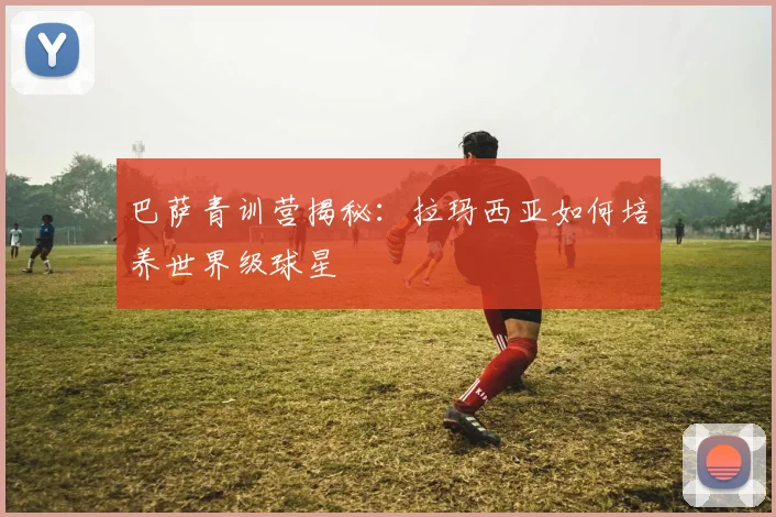 巴萨青训营揭秘:拉玛西亚如何培养世界级球星