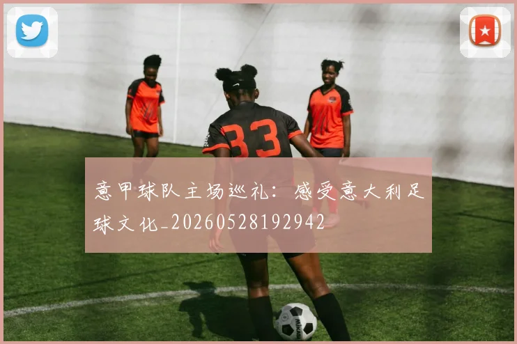 意甲球队主场巡礼:感受意大利足球文化_20260528192942